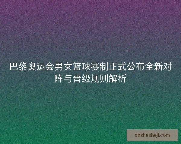 巴黎奥运会男女篮球赛制正式公布全新对阵与晋级规则解析